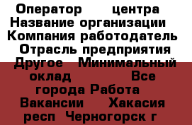 Оператор call-центра › Название организации ­ Компания-работодатель › Отрасль предприятия ­ Другое › Минимальный оклад ­ 25 000 - Все города Работа » Вакансии   . Хакасия респ.,Черногорск г.